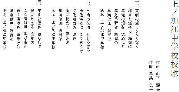 上ノ加江中学校校歌
　　　　　　　　　　　　　　　　　　　　
　　　　　　　　　　　　　　　　　　　　作詞　山下　顕幸
　　　　　　　　　　　　　　　　　　　　作曲　真鍋　伝一

一、 東明の空　くもりなく
　　　紺青と燃ゆる　海南に
　　　真理の道を　究めんと
　　　集える若き　純潔の
　　　黒潮健児　幾百ぞ
　　　ああ　上ノ加江中学校

二、 自由の波濤　とどろける
　　　土佐湾流に　こう気うけ
　　　文化祖国の　礎を
　　　胸に秘めて　夢多き
　　　黒潮健児　幾百ぞ
　　　ああ　上ノ加江中学校

三、 平和と愛を　綾なして
　　　緑に映える　山脈の
　　　ここ理想郷　学び舎に
　　　輝く青春を　謳歌せし
　　　黒潮健児　幾百ぞ
　　　ああ　上ノ加江中学校