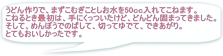 うどん作りで、まずこむぎことしお水を50ｃｃ入れてこねます。 こねるとき最初は、手にくっついたけど、どんどん固まってきました。 そして、めんぼうでのばして、切ってゆでて、できあがり。 とてもおいしかったです。。 