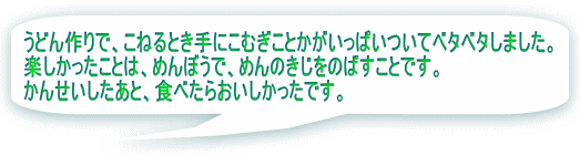 うどん作りで、こねるとき手にこむぎことかがいっぱいついてベタベタしました。 楽しかったことは、めんぼうで、めんのきじをのばすことです。 かんせいしたあと、食べたらおいしかったです。 あつかったです。
